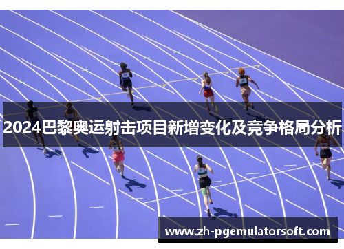 2024巴黎奥运射击项目新增变化及竞争格局分析 2024巴黎奥运射击项目新增变化及竞争格局分析